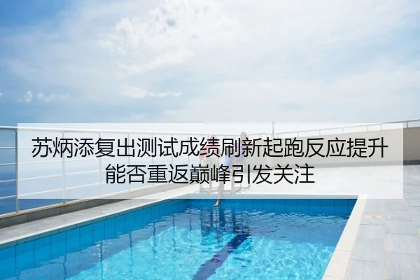 苏炳添复出测试成绩刷新起跑反应提升能否重返巅峰引发关注