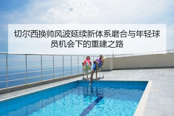 切尔西换帅风波延续新体系磨合与年轻球员机会下的重建之路