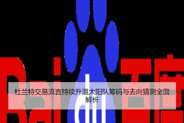 杜兰特交易流言持续升温太阳队筹码与去向猜测全面解析