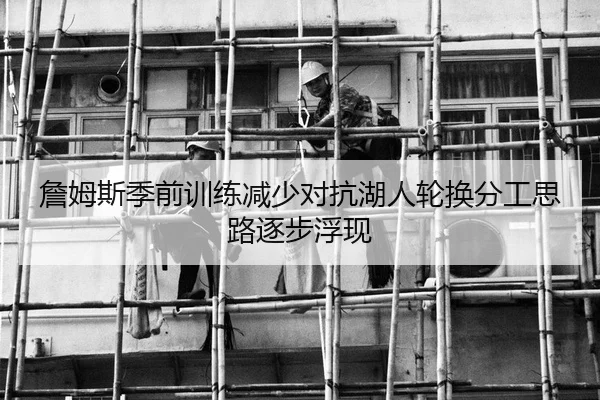 詹姆斯季前训练减少对抗湖人轮换分工思路逐步浮现