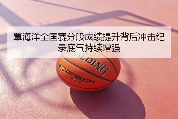 覃海洋全国赛分段成绩提升背后冲击纪录底气持续增强