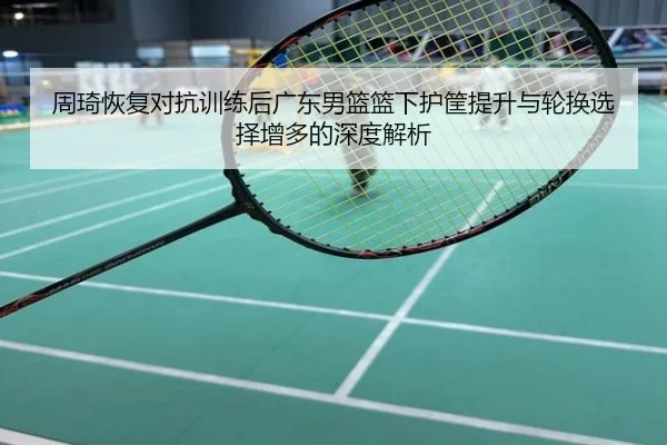 周琦恢复对抗训练后广东男篮篮下护筐提升与轮换选择增多的深度解析