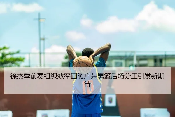 徐杰季前赛组织效率回暖广东男篮后场分工引发新期待