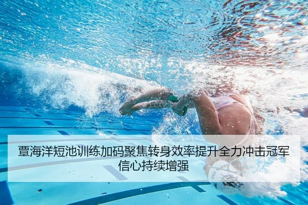 覃海洋短池训练加码聚焦转身效率提升全力冲击冠军信心持续增强