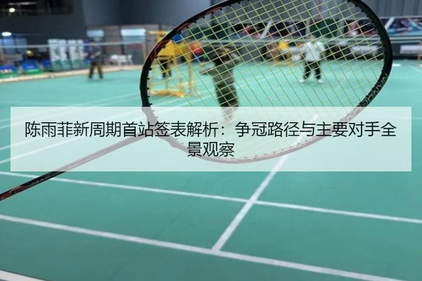 陈雨菲新周期首站签表解析：争冠路径与主要对手全景观察